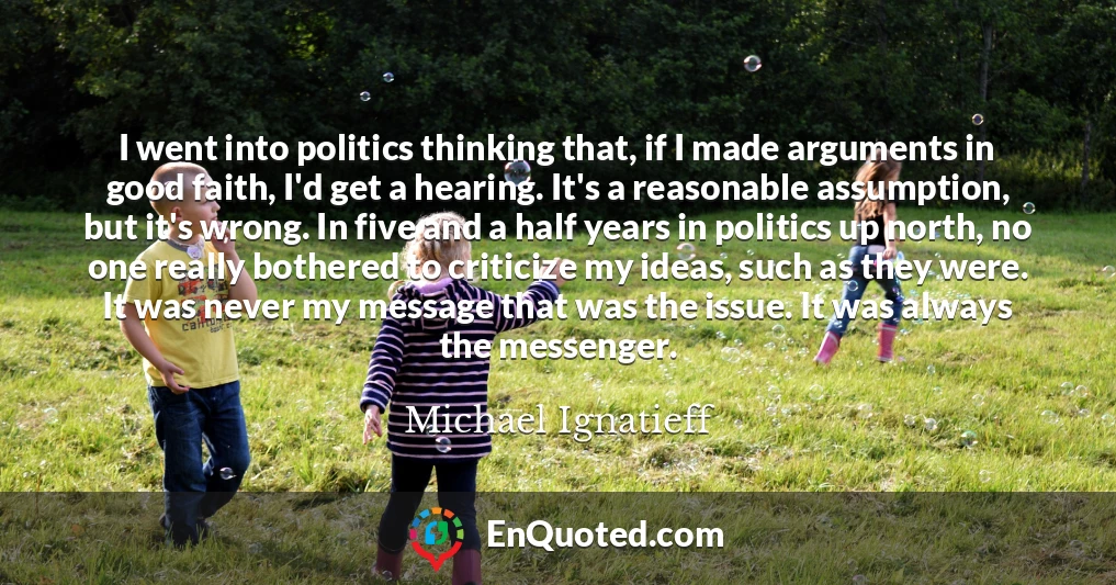 I went into politics thinking that, if I made arguments in good faith, I'd get a hearing. It's a reasonable assumption, but it's wrong. In five and a half years in politics up north, no one really bothered to criticize my ideas, such as they were. It was never my message that was the issue. It was always the messenger.