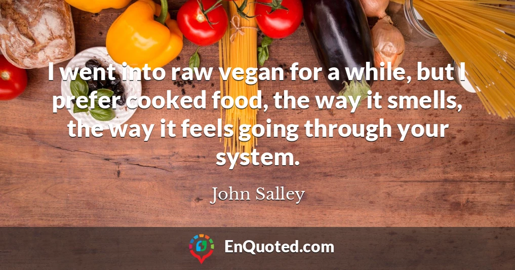 I went into raw vegan for a while, but I prefer cooked food, the way it smells, the way it feels going through your system.