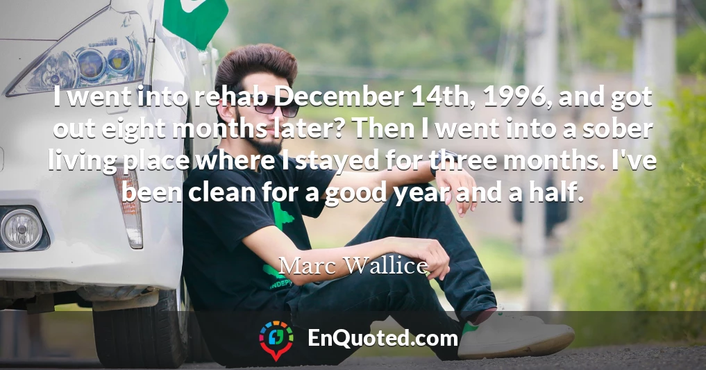 I went into rehab December 14th, 1996, and got out eight months later? Then I went into a sober living place where I stayed for three months. I've been clean for a good year and a half.