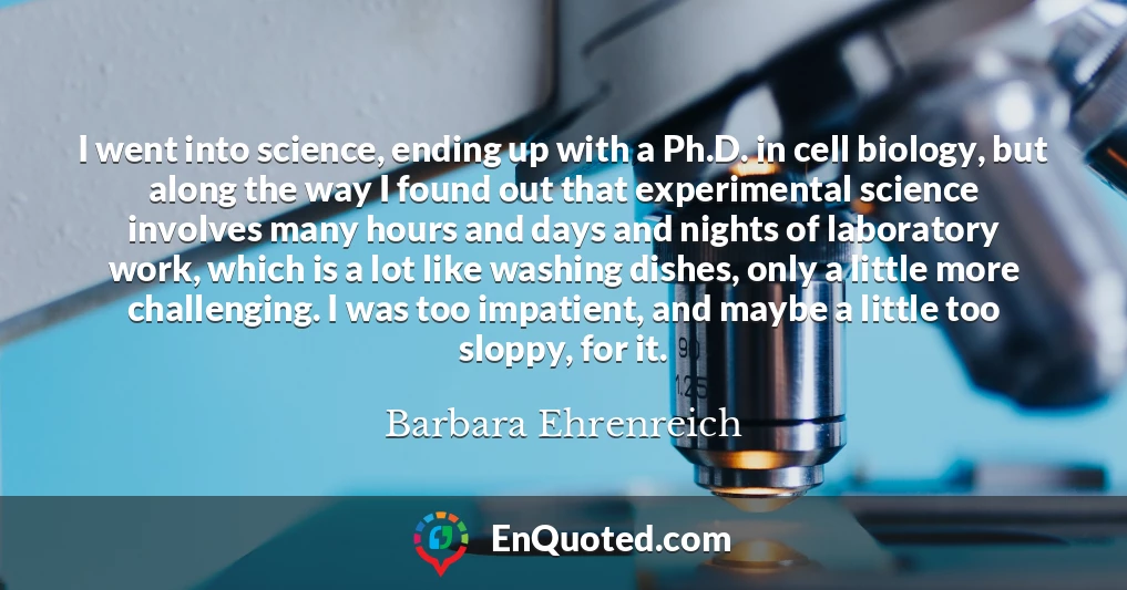 I went into science, ending up with a Ph.D. in cell biology, but along the way I found out that experimental science involves many hours and days and nights of laboratory work, which is a lot like washing dishes, only a little more challenging. I was too impatient, and maybe a little too sloppy, for it.