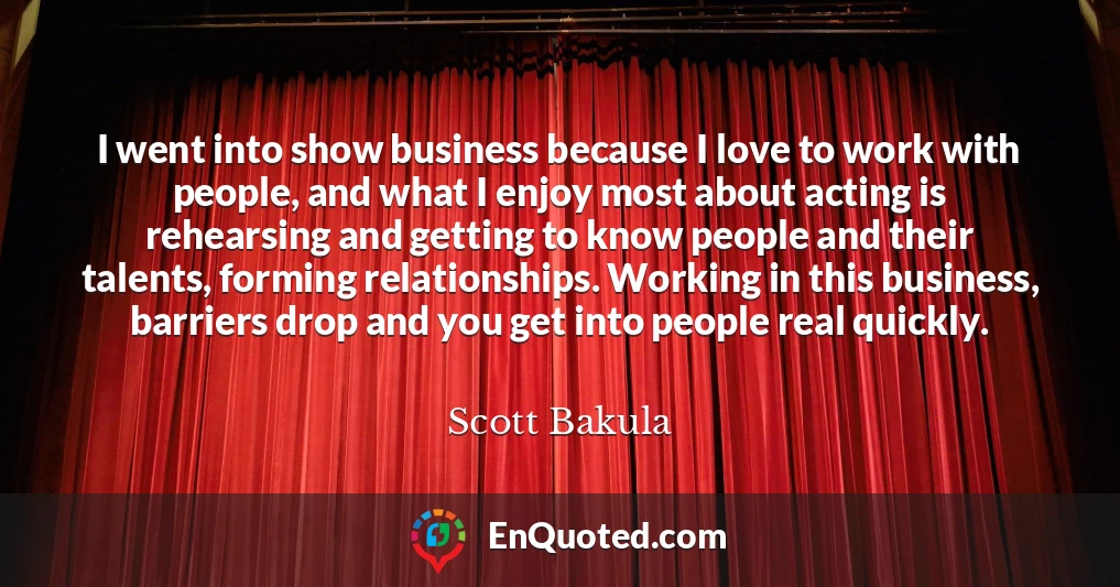 I went into show business because I love to work with people, and what I enjoy most about acting is rehearsing and getting to know people and their talents, forming relationships. Working in this business, barriers drop and you get into people real quickly.