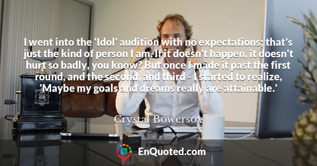 I went into the 'Idol' audition with no expectations; that's just the kind of person I am. If it doesn't happen, it doesn't hurt so badly, you know? But once I made it past the first round, and the second, and third - I started to realize, 'Maybe my goals and dreams really are attainable.'