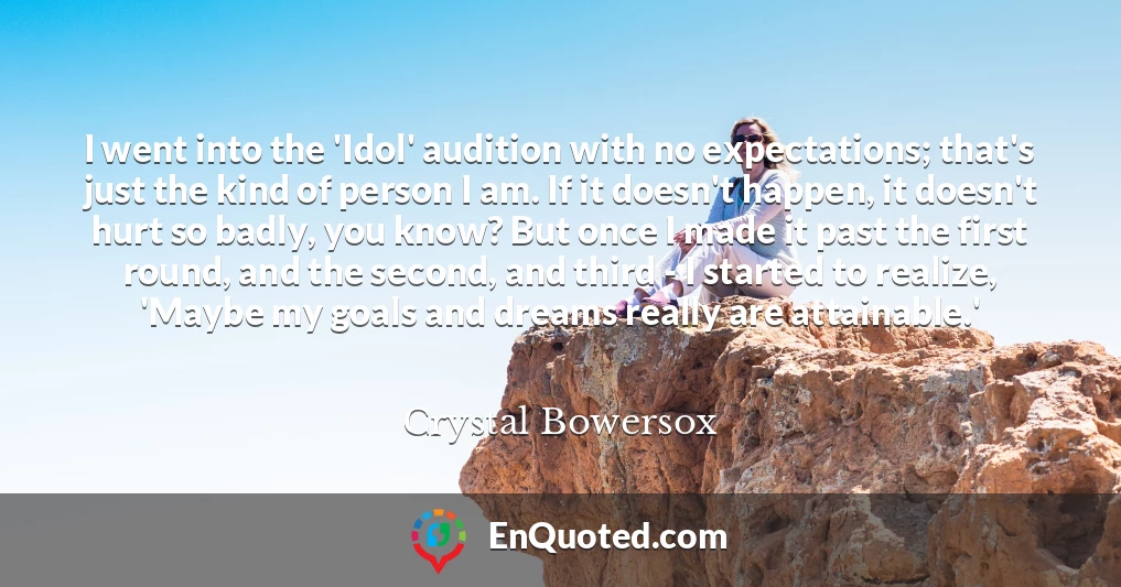 I went into the 'Idol' audition with no expectations; that's just the kind of person I am. If it doesn't happen, it doesn't hurt so badly, you know? But once I made it past the first round, and the second, and third - I started to realize, 'Maybe my goals and dreams really are attainable.'