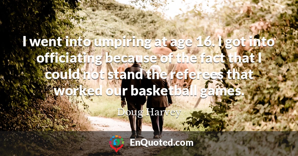 I went into umpiring at age 16. I got into officiating because of the fact that I could not stand the referees that worked our basketball games.