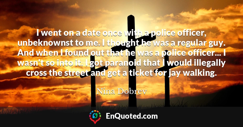 I went on a date once with a police officer, unbeknownst to me. I thought he was a regular guy. And when I found out that he was a police officer... I wasn't so into it. I got paranoid that I would illegally cross the street and get a ticket for jay walking.