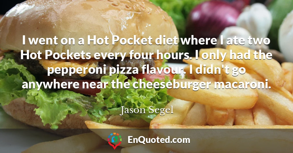 I went on a Hot Pocket diet where I ate two Hot Pockets every four hours. I only had the pepperoni pizza flavour. I didn't go anywhere near the cheeseburger macaroni.