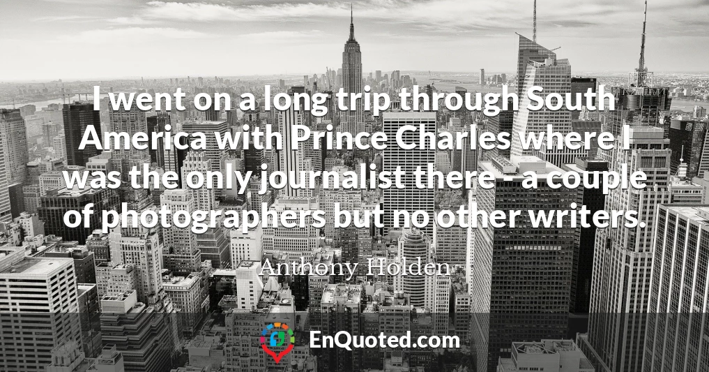 I went on a long trip through South America with Prince Charles where I was the only journalist there - a couple of photographers but no other writers.