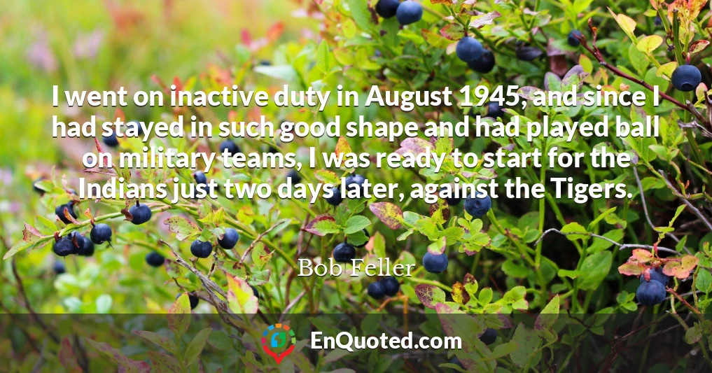 I went on inactive duty in August 1945, and since I had stayed in such good shape and had played ball on military teams, I was ready to start for the Indians just two days later, against the Tigers.