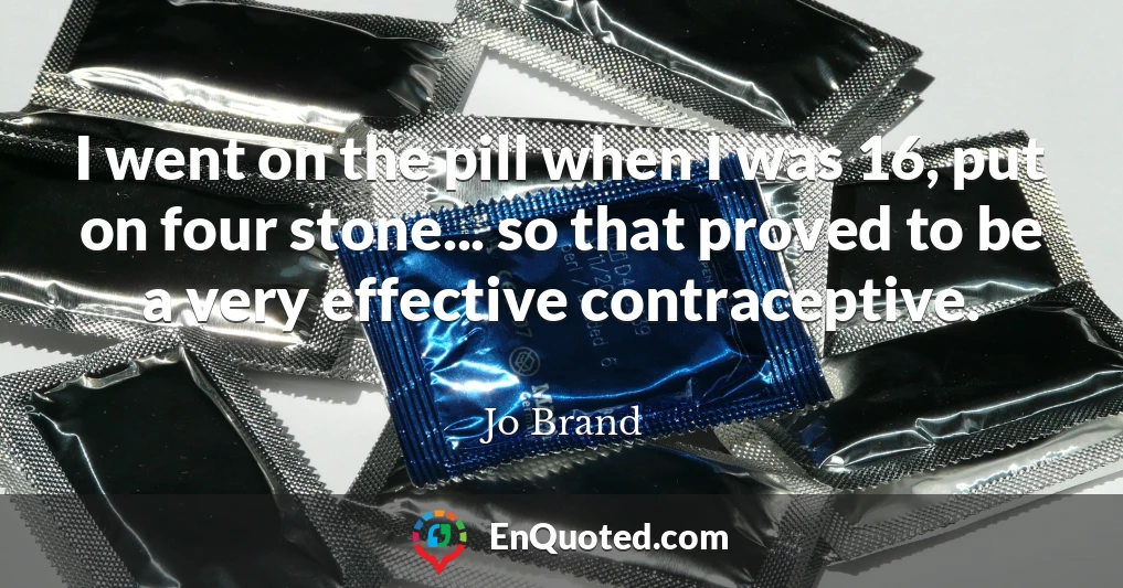 I went on the pill when I was 16, put on four stone... so that proved to be a very effective contraceptive.