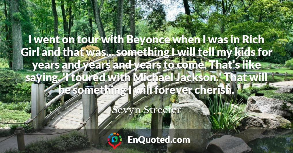 I went on tour with Beyonce when I was in Rich Girl and that was... something I will tell my kids for years and years and years to come. That's like saying, 'I toured with Michael Jackson.' That will be something I will forever cherish.