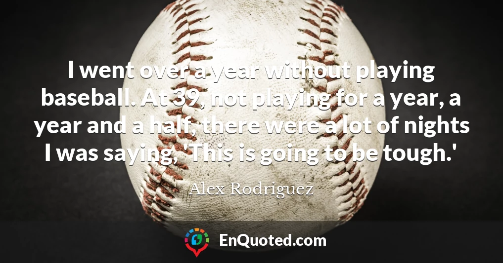 I went over a year without playing baseball. At 39, not playing for a year, a year and a half, there were a lot of nights I was saying, 'This is going to be tough.'