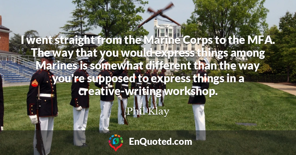 I went straight from the Marine Corps to the MFA. The way that you would express things among Marines is somewhat different than the way you're supposed to express things in a creative-writing workshop.
