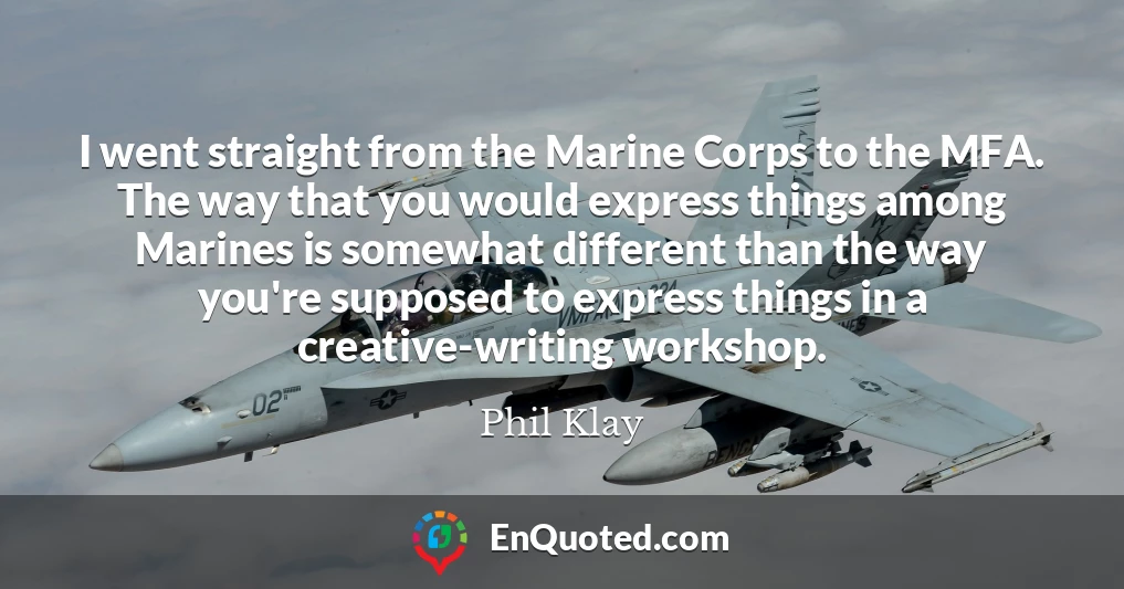 I went straight from the Marine Corps to the MFA. The way that you would express things among Marines is somewhat different than the way you're supposed to express things in a creative-writing workshop.