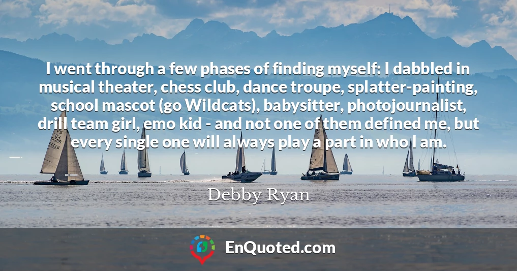 I went through a few phases of finding myself: I dabbled in musical theater, chess club, dance troupe, splatter-painting, school mascot (go Wildcats), babysitter, photojournalist, drill team girl, emo kid - and not one of them defined me, but every single one will always play a part in who I am.