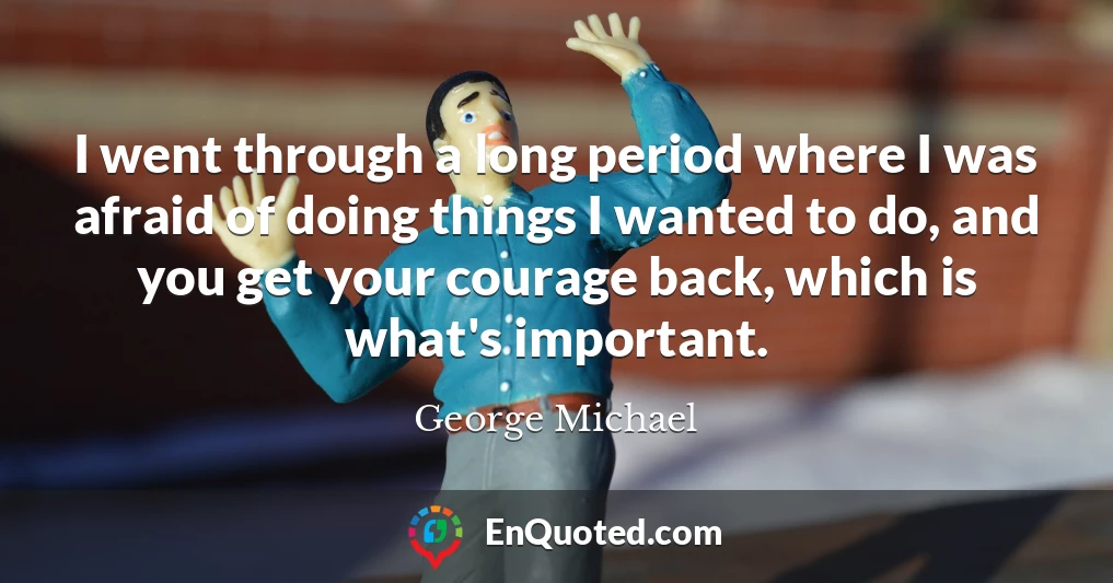 I went through a long period where I was afraid of doing things I wanted to do, and you get your courage back, which is what's important.