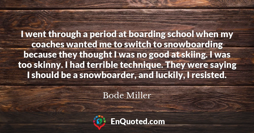 I went through a period at boarding school when my coaches wanted me to switch to snowboarding because they thought I was no good at skiing. I was too skinny. I had terrible technique. They were saying I should be a snowboarder, and luckily, I resisted.