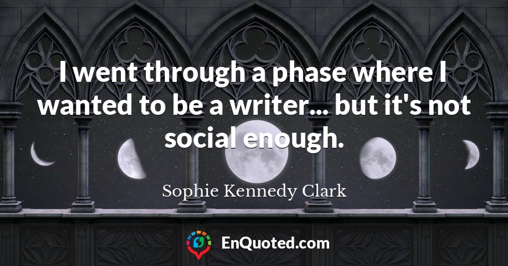 I went through a phase where I wanted to be a writer... but it's not social enough.