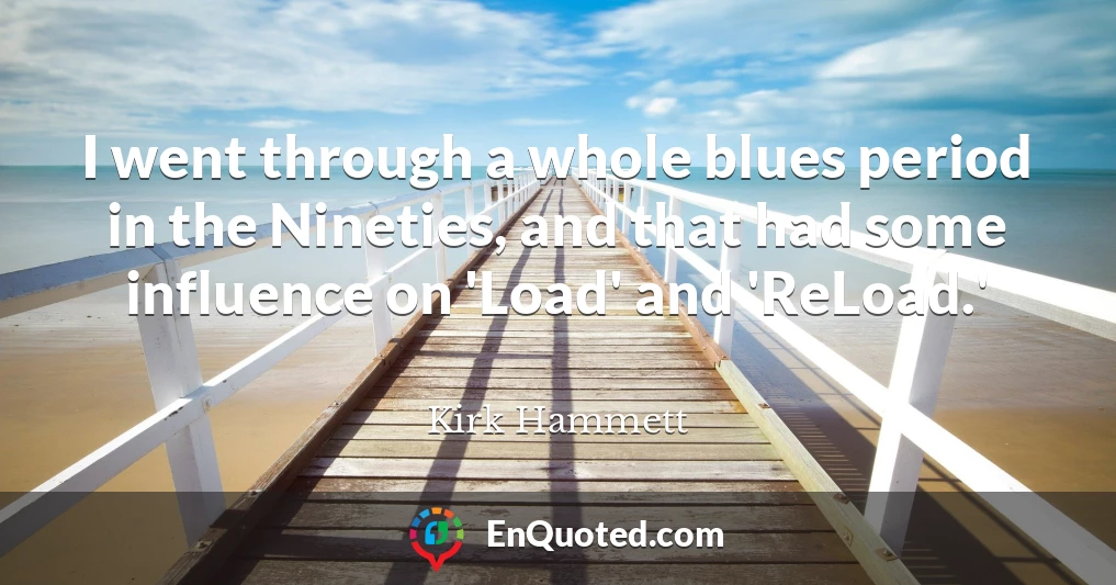 I went through a whole blues period in the Nineties, and that had some influence on 'Load' and 'ReLoad.'