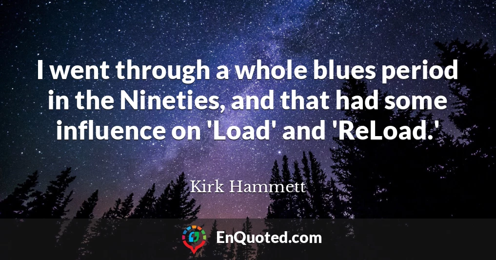 I went through a whole blues period in the Nineties, and that had some influence on 'Load' and 'ReLoad.'