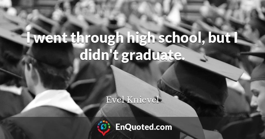 I went through high school, but I didn't graduate.
