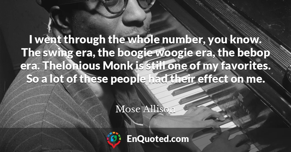 I went through the whole number, you know. The swing era, the boogie woogie era, the bebop era. Thelonious Monk is still one of my favorites. So a lot of these people had their effect on me.