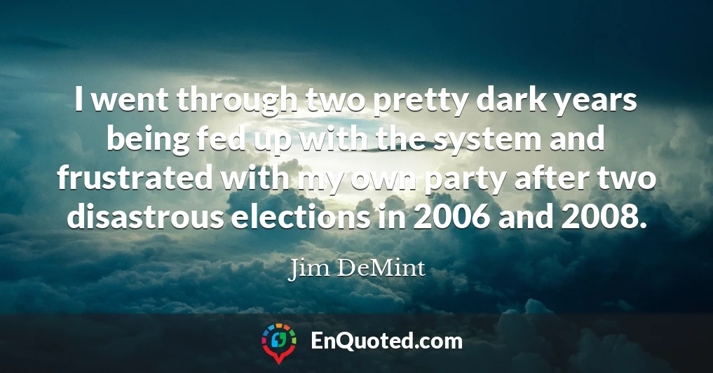 I went through two pretty dark years being fed up with the system and frustrated with my own party after two disastrous elections in 2006 and 2008.