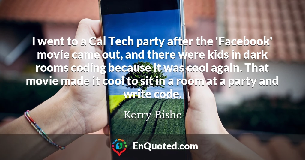 I went to a Cal Tech party after the 'Facebook' movie came out, and there were kids in dark rooms coding because it was cool again. That movie made it cool to sit in a room at a party and write code.