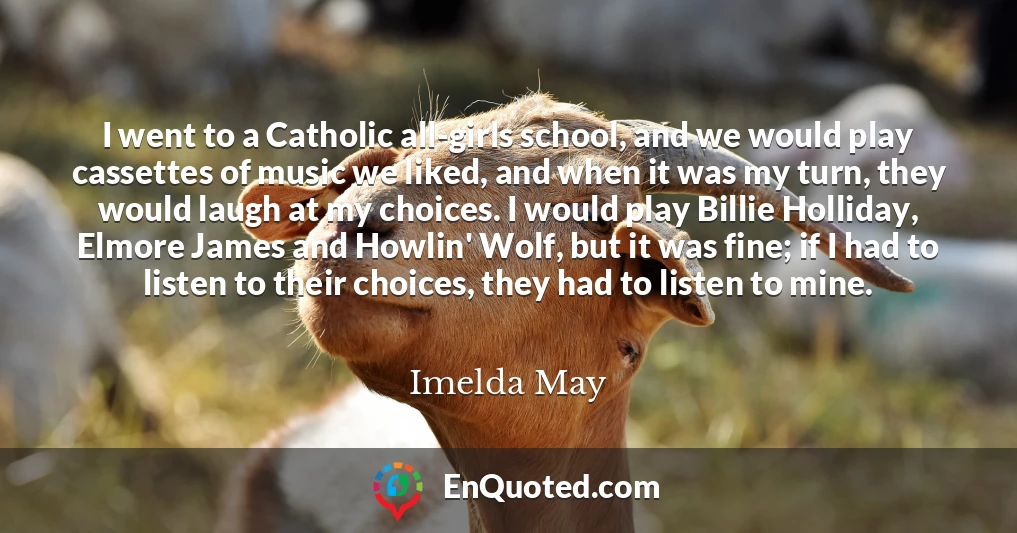 I went to a Catholic all-girls school, and we would play cassettes of music we liked, and when it was my turn, they would laugh at my choices. I would play Billie Holliday, Elmore James and Howlin' Wolf, but it was fine; if I had to listen to their choices, they had to listen to mine.