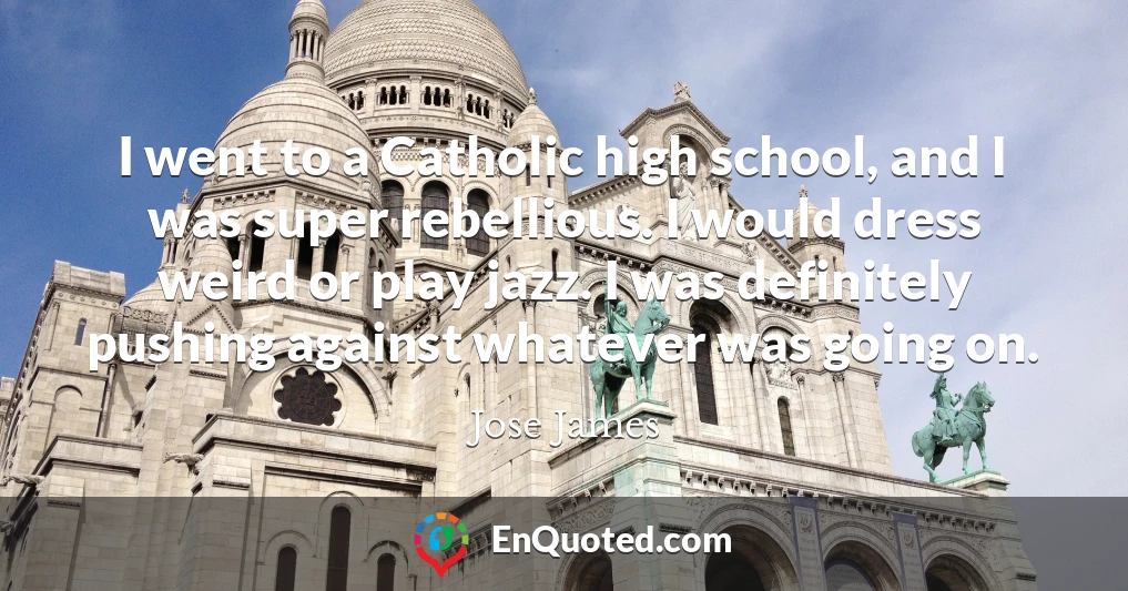 I went to a Catholic high school, and I was super rebellious. I would dress weird or play jazz. I was definitely pushing against whatever was going on.