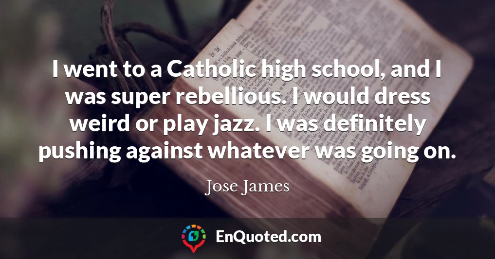 I went to a Catholic high school, and I was super rebellious. I would dress weird or play jazz. I was definitely pushing against whatever was going on.