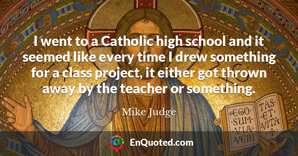 I went to a Catholic high school and it seemed like every time I drew something for a class project, it either got thrown away by the teacher or something.