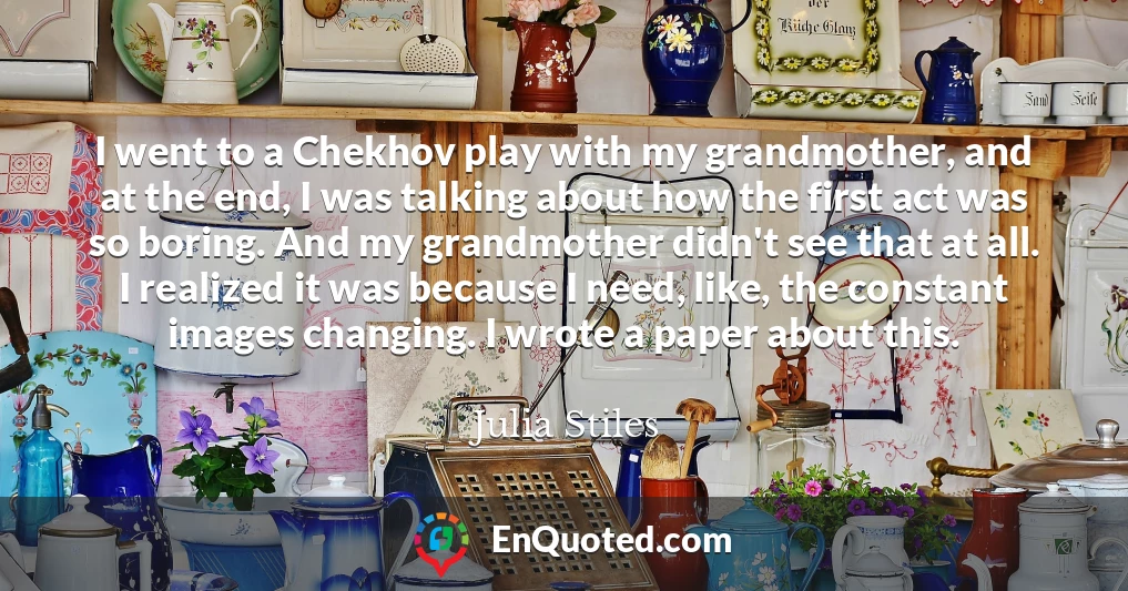 I went to a Chekhov play with my grandmother, and at the end, I was talking about how the first act was so boring. And my grandmother didn't see that at all. I realized it was because I need, like, the constant images changing. I wrote a paper about this.