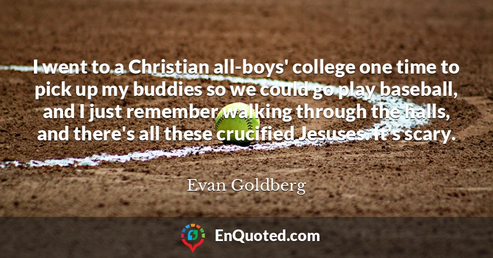 I went to a Christian all-boys' college one time to pick up my buddies so we could go play baseball, and I just remember walking through the halls, and there's all these crucified Jesuses. It's scary.