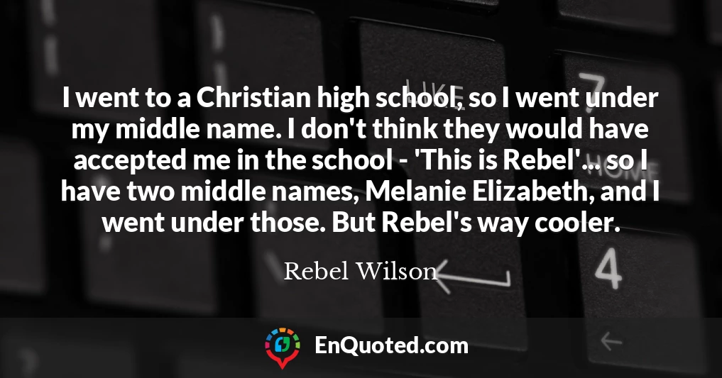 I went to a Christian high school, so I went under my middle name. I don't think they would have accepted me in the school - 'This is Rebel'... so I have two middle names, Melanie Elizabeth, and I went under those. But Rebel's way cooler.