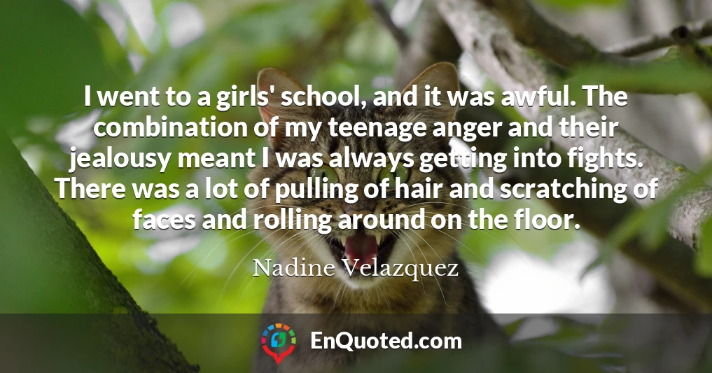 I went to a girls' school, and it was awful. The combination of my teenage anger and their jealousy meant I was always getting into fights. There was a lot of pulling of hair and scratching of faces and rolling around on the floor.