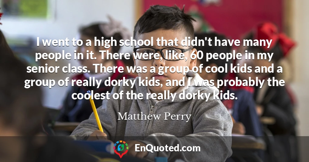 I went to a high school that didn't have many people in it. There were, like, 60 people in my senior class. There was a group of cool kids and a group of really dorky kids, and I was probably the coolest of the really dorky kids.