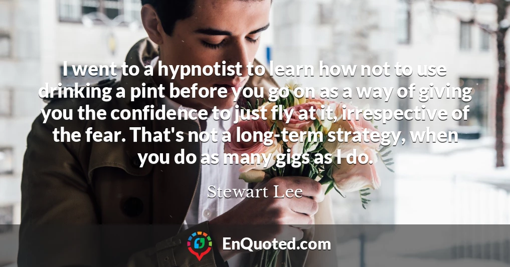 I went to a hypnotist to learn how not to use drinking a pint before you go on as a way of giving you the confidence to just fly at it, irrespective of the fear. That's not a long-term strategy, when you do as many gigs as I do.