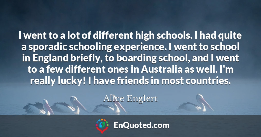 I went to a lot of different high schools. I had quite a sporadic schooling experience. I went to school in England briefly, to boarding school, and I went to a few different ones in Australia as well. I'm really lucky! I have friends in most countries.