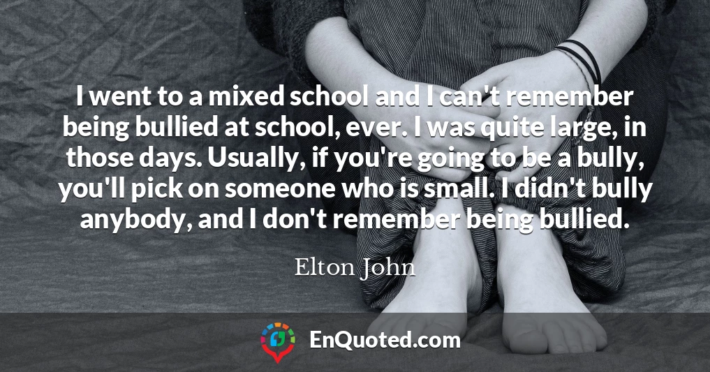 I went to a mixed school and I can't remember being bullied at school, ever. I was quite large, in those days. Usually, if you're going to be a bully, you'll pick on someone who is small. I didn't bully anybody, and I don't remember being bullied.
