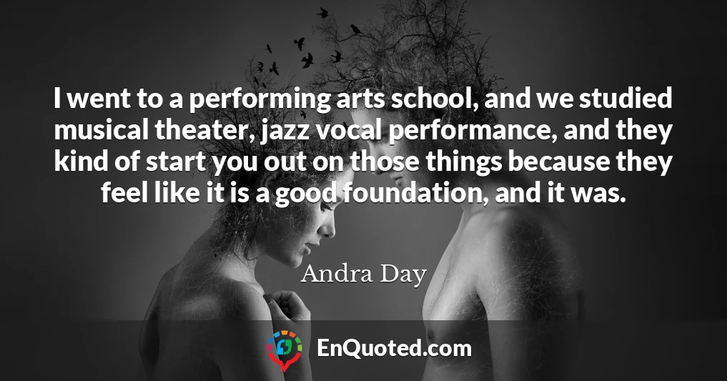 I went to a performing arts school, and we studied musical theater, jazz vocal performance, and they kind of start you out on those things because they feel like it is a good foundation, and it was.
