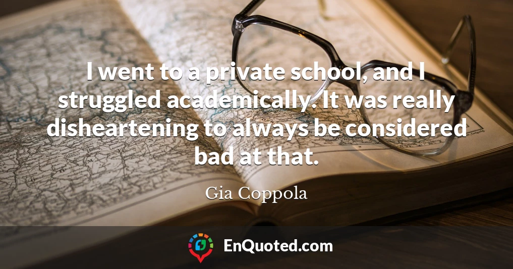 I went to a private school, and I struggled academically. It was really disheartening to always be considered bad at that.