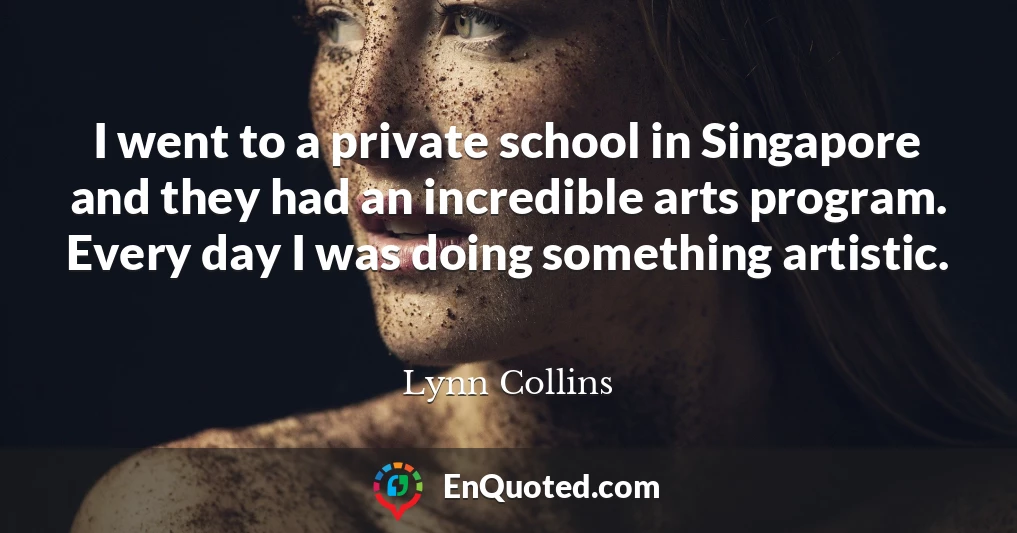 I went to a private school in Singapore and they had an incredible arts program. Every day I was doing something artistic.