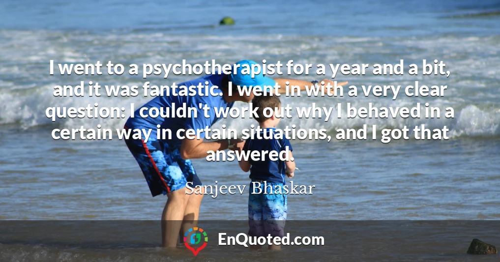 I went to a psychotherapist for a year and a bit, and it was fantastic. I went in with a very clear question: I couldn't work out why I behaved in a certain way in certain situations, and I got that answered.