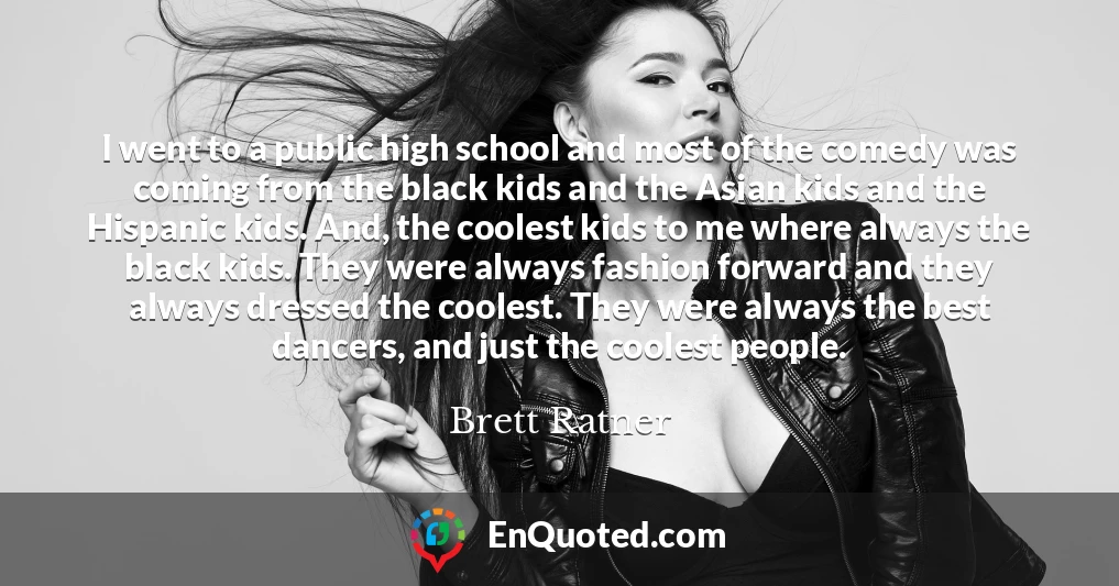 I went to a public high school and most of the comedy was coming from the black kids and the Asian kids and the Hispanic kids. And, the coolest kids to me where always the black kids. They were always fashion forward and they always dressed the coolest. They were always the best dancers, and just the coolest people.