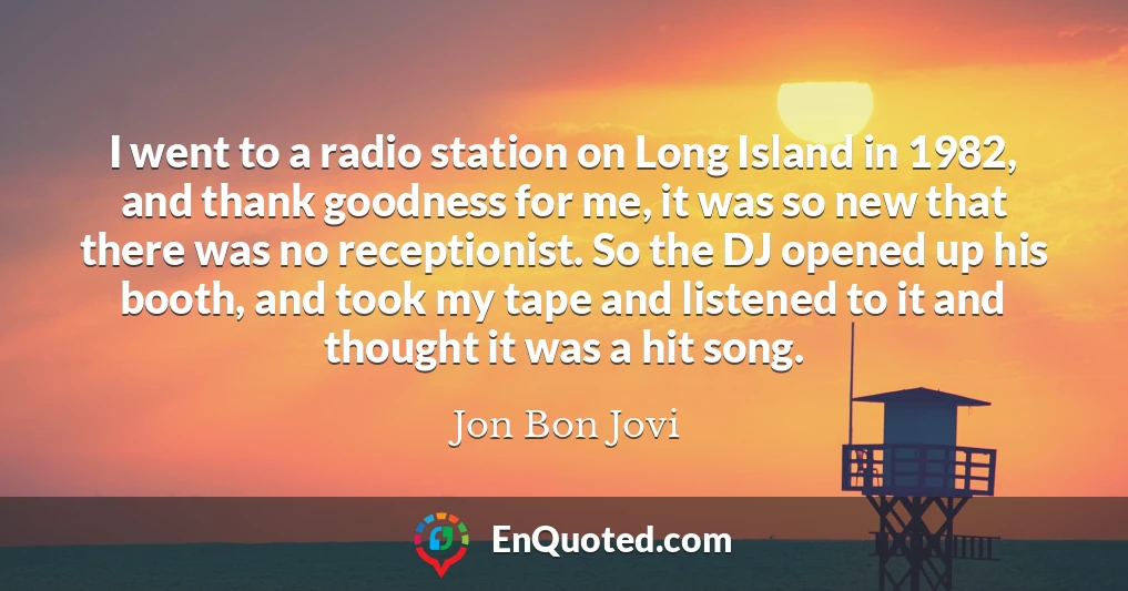 I went to a radio station on Long Island in 1982, and thank goodness for me, it was so new that there was no receptionist. So the DJ opened up his booth, and took my tape and listened to it and thought it was a hit song.