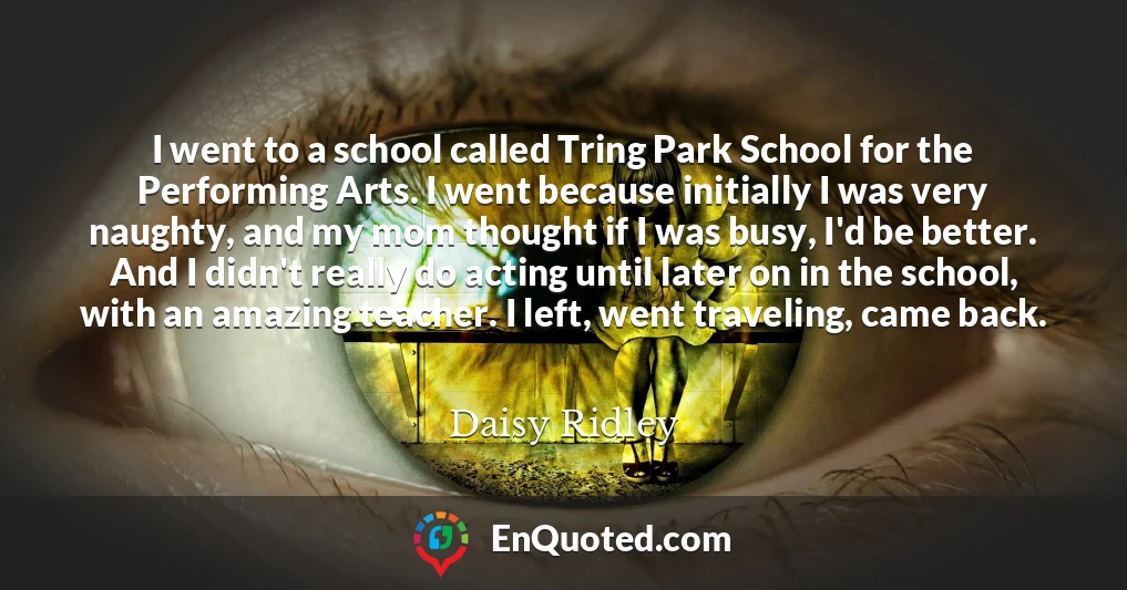 I went to a school called Tring Park School for the Performing Arts. I went because initially I was very naughty, and my mom thought if I was busy, I'd be better. And I didn't really do acting until later on in the school, with an amazing teacher. I left, went traveling, came back.
