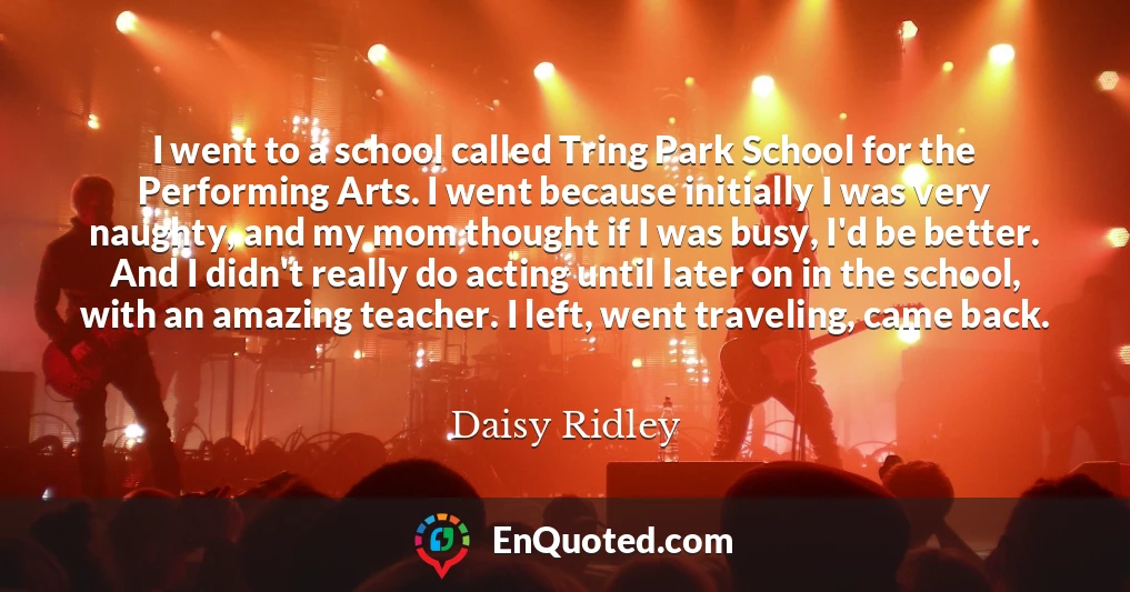 I went to a school called Tring Park School for the Performing Arts. I went because initially I was very naughty, and my mom thought if I was busy, I'd be better. And I didn't really do acting until later on in the school, with an amazing teacher. I left, went traveling, came back.