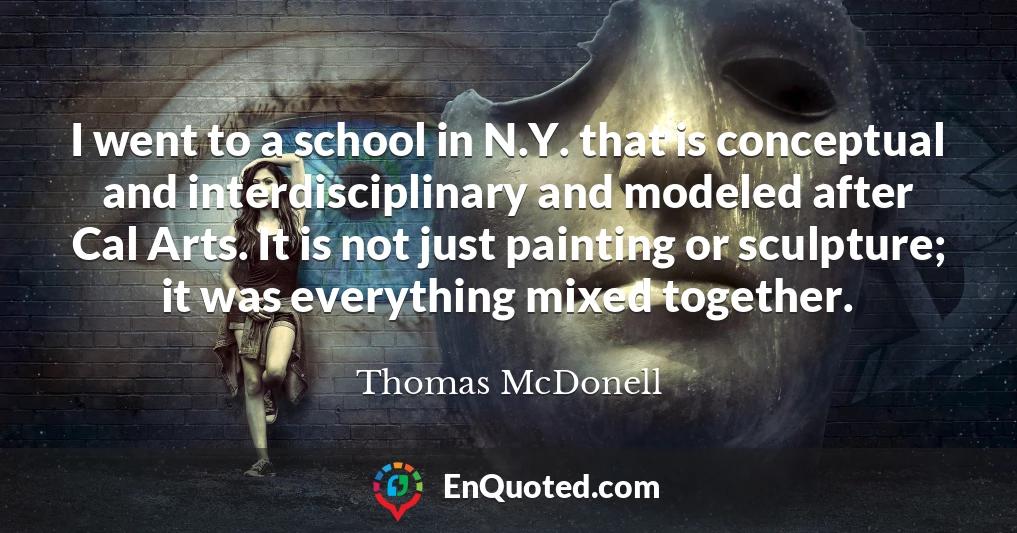 I went to a school in N.Y. that is conceptual and interdisciplinary and modeled after Cal Arts. It is not just painting or sculpture; it was everything mixed together.