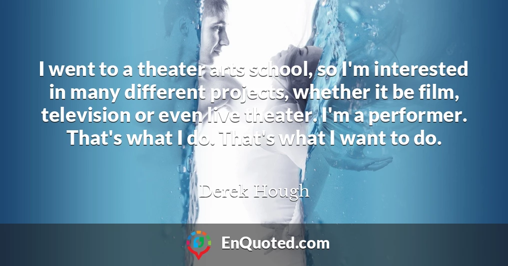 I went to a theater arts school, so I'm interested in many different projects, whether it be film, television or even live theater. I'm a performer. That's what I do. That's what I want to do.