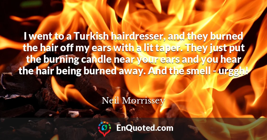 I went to a Turkish hairdresser, and they burned the hair off my ears with a lit taper. They just put the burning candle near your ears and you hear the hair being burned away. And the smell - urggh!